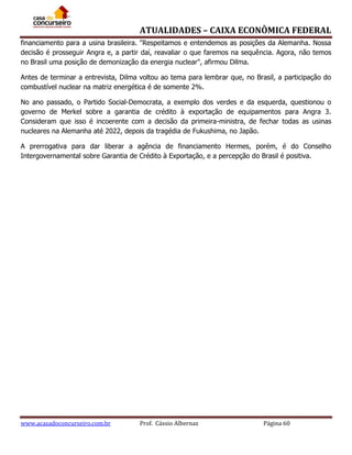ATUALIDADES – CAIXA ECONÔMICA FEDERAL
financiamento para a usina brasileira. "Respeitamos e entendemos as posições da Alemanha. Nossa
decisão é prosseguir Angra e, a partir daí, reavaliar o que faremos na sequência. Agora, não temos
no Brasil uma posição de demonização da energia nuclear", afirmou Dilma.
Antes de terminar a entrevista, Dilma voltou ao tema para lembrar que, no Brasil, a participação do
combustível nuclear na matriz energética é de somente 2%.
No ano passado, o Partido Social-Democrata, a exemplo dos verdes e da esquerda, questionou o
governo de Merkel sobre a garantia de crédito à exportação de equipamentos para Angra 3.
Consideram que isso é incoerente com a decisão da primeira-ministra, de fechar todas as usinas
nucleares na Alemanha até 2022, depois da tragédia de Fukushima, no Japão.
A prerrogativa para dar liberar a agência de financiamento Hermes, porém, é do Conselho
Intergovernamental sobre Garantia de Crédito à Exportação, e a percepção do Brasil é positiva.

www.acasadoconcurseiro.com.br

Prof. Cássio Albernaz

Página 60

 