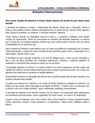 ATUALIDADES – CAIXA ECONÔMICA FEDERAL
Relações Internacionais
Para Israel, adesão da Palestina à Unesco afasta chances de acordo de paz; Brasil apoia
decisão
A admissão da Palestina à Unesco ( Organização das Nações Unidas para a Educação, Ciência e
Cultura) como Estado membro afasta as perspectivas de um acordo de paz, afirmou nesta segundafeira o governo israelense, ao condenar "a manobra unilateral" palestina.
"Israel rejeita a decisão da Assembleia Geral da Unesco (...) aceitando a Palestina como Estado
membro da organização", indica um comunicado do ministério das Relações Exteriores, ao estimar
que "se trata de uma manobra palestina unilateral que não mudará nada no terreno, mas que afasta
a possibilidade de um acordo de paz".
Após a adesão da Palestina, Israel declarou que irá mudar sua política de cooperação com a Unesco.
"Após esta decisão, o Estado de Israel considerará seus próximos passos sobre a cooperação com a
organização", adverte ainda a nota.
O ministério diz que a posição israelense é em prol do diálogo como a única via para conquistar a
paz, e que ele deve acontecer sem condições preliminares, incluindo a exigência palestina de
suspender o crescimento das colônias de judeus em seu território.
"A estratégia palestina na Unesco e os passos similares em outros organismos da ONU supõe uma
rejeição dos esforços da comunidade internacional para avançar no processo de paz", diz a nota, que
agradece aos países que se opuseram ao pedido palestino.
Israel também declarou sua decepção pelo fato de que a União Europeia não conseguiu alcançar uma
posição unificada nesta questão.
Os países que votaram sim "adotaram uma versão de ficção científica da realidade ao admitirem um
Estado que não existe nesta organização encarregada da ciência... A Unesco deve se preocupar com
a ciência e não com a ficção científica", disse o embaixador israelense, Nimrod Barkan.
A admissão da Palestina como membro número 195 da Unesco o foi ovacionada pelos participantes
da Conferência Geral da Unesco. Foram registrados 107 votos a favor, 14 contra e 52 abstenções.
Votaram a favor do ingresso, entre outros, Brasil, Índia, China, Espanha e França, enquanto Estados
Unidos, Alemanha, Canadá e Israel rejeitaram e se abstiveram o Reino Unido, Colômbia, Japão e
México.

www.acasadoconcurseiro.com.br

Prof. Cássio Albernaz

Página 61

 