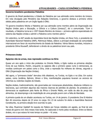 ATUALIDADES – CAIXA ECONÔMICA FEDERAL
Governo brasileiro parabeniza Palestina
O governo do Brasil parabenizou o Estado da Palestina por sua admissão como membro da Unesco.
Em nota divulgada pelo Ministério das Relações Exteriores, o governo destaca a primeira vitória
obtida pelos palestinos em um órgão ligado à ONU.
“O governo brasileiro felicita a Palestina por sua admissão como membro pleno da Organização das
Nações Unidas para a Educação, a Ciência e a Cultura [Unesco]”, diz o comunicado. “Com o
resultado, a Palestina torna-se o 195º Estado-Membro da Unesco – primeira agência especializada do
sistema das Nações Unidas a admitir a Palestina como membro pleno."
Em setembro, na 66ª sessão da Assembleia Geral das Nações Unidas, em Nova York, o presidente da
Autoridade Nacional Palestina (ANP), Mahmoud Abbas, obteve a principal sinalização da comunidade
internacional em favor do reconhecimento do Estado da Palestina. Vários líderes mundiais, inclusive a
presidente Dilma Rousseff, defenderam o direito de os palestinos terem seu país.

Primavera árabe
Egípcios vão às urnas, mas repressão continua na Síria
Quase um ano após o início dos protestos no Oriente Médio, o Egito realiza as primeiras eleições
livres de sua história. Porém, enquanto os egípcios dão o primeiro passo rumo à democracia, as
revoltas continuam em países como a Síria, onde a repressão fez milhares de vítimas, segundo a
ONU (Organização das Nações Unidas).
Até agora, a “primavera árabe” derrubou três ditadores, na Tunísia, no Egito e na Líbia. Em outros
países, como Jordânia, Bahrein, Iêmen e Síria, manifestações populares levaram ao anúncio de
reformas ou violentas reações do Estado.
Nações árabes, tradicionalmente, são governadas por monarquias absolutistas, ditaduras militares ou
teocracias, que controlam algumas das maiores reservas de petróleo do planeta. Os protestos pródemocracia se espalharam pelo Norte da África e Oriente Médio, em razão da alta do preço dos
alimentos, do desemprego e da insatisfação de uma geração jovem com a falta de liberdade.
A primeira queda de um ditador aconteceu na Tunísia, em 14 de janeiro. O presidente Zine El Abidine
Ben Ali renunciou depois de 23 anos no cargo. Em 23 de outubro foi eleita a Assembleia Nacional
Constituinte, na primeira eleição livre ocorrida no país.
Na Líbia, Muammar Gaddafi foi expulso do Palácio por forças rebeldes em agosto, ao final de seis
meses de guerra civil. Dois meses mais tarde, foi capturado e morto pelos revoltosos. Entre os líderes
árabes, era o que estava há mais tempo no poder – 41 anos.
www.acasadoconcurseiro.com.br

Prof. Cássio Albernaz

Página 62

 