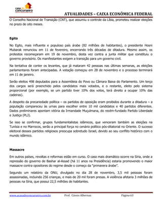 ATUALIDADES – CAIXA ECONÔMICA FEDERAL
O Conselho Nacional de Transição (CNT), que assumiu o controle da Líbia, prometeu realizar eleições
no prazo de oito meses.

Egito
No Egito, mais influente e populoso país árabe (82 milhões de habitantes), o presidente Hosni
Mubarak renunciou em 11 de fevereiro, encerrando três décadas de ditadura. Mesmo assim, os
protestos recomeçaram em 19 de novembro, desta vez contra a junta militar que constituiu o
governo provisório. Os manifestantes exigem a transição para um governo civil.
Na tentativa de conter os levantes, que já mataram 42 pessoas nas últimas semanas, as eleições
parlamentares foram antecipadas. A votação começou em 28 de novembro e o processo terminará
em 11 de janeiro.
Serão eleitos 498 deputados para a Assembleia do Povo ou Câmara Baixa do Parlamento. Um terço
dos cargos será preenchido pelos candidatos mais votados, e o restante, eleito pelo sistema
proporcional (por exemplo, se um partido tiver 10% dos votos, terá direito a ocupar 10% das
cadeiras).
A despeito da precariedade política – os partidos de oposição eram proibidos durante a ditadura – a
população compareceu às urnas para escolher entre 10 mil candidatos e 40 partidos diferentes.
Dados preliminares apontam vitória da Irmandade Muçulmana, do recém-fundado Partido Liberdade
e Justiça (PLJ).
Se isso se confirmar, grupos fundamentalistas islâmicos, que venceram também as eleições na
Tunísia e no Marrocos, serão a principal força no cenário político pós-ditatorial no Oriente. O sucesso
eleitoral desses partidos religiosos preocupa sobretudo Israel, devido ao seu conflito histórico com o
mundo islâmico.

Massacre
Em outros países, revoltas e reformas estão em curso. O caso mais dramático ocorre na Síria, onde a
repressão do governo de Bashar al-Assad (há 11 anos na Presidência) estaria promovendo o maior
massacre contra opositores do regime desde o começo da “primavera árabe”.
Segundo um relatório da ONU, divulgado no dia 28 de novembro, 3,5 mil pessoas foram
assassinadas, incluindo 256 crianças, e mais de 20 mil foram presas. A violência afetaria 3 milhões de
pessoas na Síria, que possui 22,5 milhões de habitantes.

www.acasadoconcurseiro.com.br

Prof. Cássio Albernaz

Página 63

 