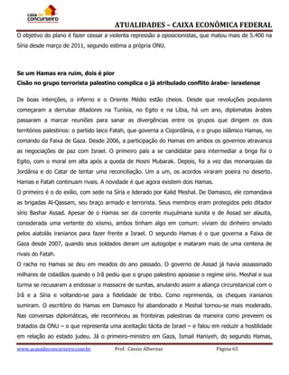 ATUALIDADES – CAIXA ECONÔMICA FEDERAL
O objetivo do plano é fazer cessar a violenta repressão a oposicionistas, que matou mais de 5.400 na
Síria desde março de 2011, segundo estima a própria ONU.

Se um Hamas era ruim, dois é pior
Cisão no grupo terrorista palestino complica o já atribulado conflito árabe- israelense
De boas intenções, o inferno e o Oriente Médio estão cheios. Desde que revoluções populares
começaram a derrubar ditadores na Tunísia, no Egito e na Líbia, há um ano, diplomatas árabes
passaram a marcar reuniões para sanar as divergências entre os grupos que dirigem os dois
territórios palestinos: o partido laico Fatah, que governa a Cisjordânia, e o grupo islâmico Hamas, no
comando da Faixa de Gaza. Desde 2006, a participação do Hamas em ambos os governos atravanca
as negociações de paz com Israel. O primeiro país a se candidatar para intermediar a briga foi o
Egito, com o moral em alta após a queda de Hosni Mubarak. Depois, foi a vez das monarquias da
Jordânia e do Catar de tentar uma reconciliação. Um a um, os acordos viraram poeira no deserto.
Hamas e Fatah continuam rivais. A novidade é que agora existem dois Hamas.
O primeiro é o do exílio, com sede na Síria e liderado por Kalid Meshal. De Damasco, ele comandava
as brigadas Al-Qassam, seu braço armado e terrorista. Seus membros eram protegidos pelo ditador
sírio Bashar Assad. Apesar de o Hamas ser da corrente muçulmana sunita e de Assad ser alauita,
considerada uma vertente do xiismo, ambos tinham algo em comum: viviam do dinheiro enviado
pelos aiatolás iranianos para fazer frente a Israel. O segundo Hamas é o que governa a Faixa de
Gaza desde 2007, quando seus soldados deram um autogolpe e mataram mais de uma centena de
rivais do Fatah.
O racha no Hamas se deu em meados do ano passado. O governo de Assad já havia assassinado
milhares de cidadãos quando o Irã pediu que o grupo palestino apoiasse o regime sírio. Meshal e sua
turma se recusaram a endossar o massacre de sunitas, anulando assim a aliança circunstancial com o
Irã e a Síria e voltando-se para a fidelidade de tribo. Como reprimenda, os cheques iranianos
sumiram. O escritório do Hamas em Damasco foi abandonado e Meshal tornou-se mais moderado.
Nas conversas diplomáticas, ele reconheceu as fronteiras palestinas da maneira como preveem os
tratados da ONU – o que representa uma aceitação tácita de Israel – e falou em reduzir a hostilidade
em relação ao estado judeu. Já o primeiro-ministro em Gaza, Ismail Haniyeh, do segundo Hamas,
www.acasadoconcurseiro.com.br

Prof. Cássio Albernaz

Página 65

 