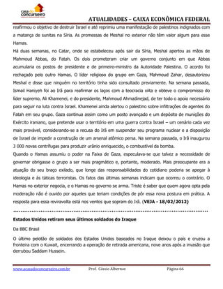 ATUALIDADES – CAIXA ECONÔMICA FEDERAL
reafirmou o objetivo de destruir Israel e até reprimiu uma manifestação de palestinos indignados com
a matança de sunitas na Síria. As promessas de Meshal no exterior não têm valor algum para esse
Hamas.
Há duas semanas, no Catar, onde se estabeleceu após sair da Síria, Meshal apertou as mãos de
Mahmoud Abbas, do Fatah. Os dois prometeram criar um governo conjunto em que Abbas
acumularia os postos de presidente e de primeiro-ministro da Autoridade Palestina. O acordo foi
rechaçado pelo outro Hamas. O líder religioso do grupo em Gaza, Mahmoud Zahar, desautorizou
Meshal e disse que ninguém no território tinha sido consultado previamente. Na semana passada,
Ismail Haniyeh foi ao Irã para reafirmar os laços com a teocracia xiita e obteve o compromisso do
líder supremo, Ali Khamenei, e do presidente, Mahmoud Ahmadinejad, de ter todo o apoio necessário
para seguir na luta contra Israel. Khamenei ainda alertou o palestino sobre infiltrações de agentes do
Fatah em seu grupo. Gaza continua assim como um posto avançado e um depósito de munições do
Exército iraniano, que pretende usar o território em uma guerra contra Israel – um cenário cada vez
mais provável, considerando-se a recusa do Irã em suspender seu programa nuclear e a disposição
de Israel de impedir a construção de um arsenal atômico persa. Na semana passada, o Irã inaugurou
3 000 novas centrífugas para produzir urânio enriquecido, o combustível da bomba.
Quando o Hamas assumiu o poder na Faixa de Gaza, especulava-se que talvez a necessidade de
governar obrigasse o grupo a ser mais pragmático e, portanto, moderado. Mais preocupante era a
atuação do seu braço exilado, que longe das responsabilidades do cotidiano poderia se apegar à
ideologia e às táticas terroristas. Os fatos das últimas semanas indicam que ocorreu o contrário. O
Hamas no exterior negocia, e o Hamas no governo se arma. Triste é saber que quem agora opta pela
moderação não é ouvido por aqueles que teriam condições de pôr essa nova postura em prática. A
resposta para essa reviravolta está nos ventos que sopram do Irã. (VEJA - 18/02/2012)

Estados Unidos retiram seus últimos soldados do Iraque
Da BBC Brasil
O último pelotão de soldados dos Estados Unidos baseados no Iraque deixou o país e cruzou a
fronteira com o Kuwait, encerrando a operação de retirada americana, nove anos após a invasão que
derrubou Saddam Hussein.

www.acasadoconcurseiro.com.br

Prof. Cássio Albernaz

Página 66

 