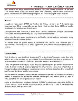 ATUALIDADES – CAIXA ECONÔMICA FEDERAL
Outra acusação que atingiu o ministro foi a revelação, pelo jornal "Correio Braziliense", de que Rossi
e um de seus filhos, o deputado estadual Baleia Rossi (PMDB-SP), viajaram várias vezes em um
jatinho pertencente a uma empresa de agronegócios. Ele admitiu ter pegado carona no avião.

DEFESA
A queda de Nelson Jobim (PMDB) do Ministério da Defesa, ocorreu no dia 4 de agosto, após
desavenças com Dilma e declarações de que havia votado em José Serra (PSDB) na eleições
presidenciais. Foi substituído por Celso Amorim.
A situação piorou após Jobim dizer, à revista "Piauí" a ministra Ideli Salvatti (Relações Institucionais)
é "fraquinha" e que Gleisi Hoffmann (Casa Civil) "sequer conhece Brasília".
Antes, Jobim também causou constrangimento ao Planalto, na solenidade de homenagem ao expresidente Fernando Henrique Cardoso.
Na ocasião, disse ser preciso tolerar a convivência com "idiotas", que "escrevem para o
esquecimento". Ele explicou que se referia a jornalistas, mas petistas entenderam como recado ao
governo.

TRANSPORTES
Em 6 de julho, foi a vez de Alfredo Nascimento (PR) se demitir dos Transportes no dia 6 de julho,
após ter seu nome envolvido em um escândalo de superfaturamento de obras e recebimento de
propina envolvendo servidores e órgãos. Foi substituído por Paulo Sérgio Passos (PR).
A crise começou com revelação pela revista "Veja" de suposto esquema que envolvia dois assessores
diretos do então ministro. O ex-diretor-geral do Dnit (Departamento Nacional de Infraestrutura de
Transportes), Luiz Antonio Pagot, e o ex-diretor-presidente da Valec (estatal de obras ferroviárias),
José Francisco das Neves, também foram citados.
Segundo a revista, o esquema seria coordenado pelo secretário-geral do PR, Valdemar Costa Neto, e
renderia ao partido até 5% do valor dos contratos firmados pela pasta e sob a gestão do Dnit e da
Valec. Costa Neto não tem cargo na estrutura federal.
A crise se intensificou com reportagem do jornal "O Globo" revelando que o patrimônio do filho do
ministro, Gustavo Morais Pereira, cresceu 86.500% em dois anos. O caso é investigado pelo
Ministério Público Federal do Amazonas.

www.acasadoconcurseiro.com.br

Prof. Cássio Albernaz

Página 5

 