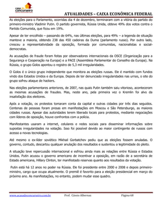 ATUALIDADES – CAIXA ECONÔMICA FEDERAL
As eleições para o Parlamento, ocorridas dia 4 de dezembro, terminaram com a vitória do partido do
primeiro-ministro Vladimir Putin. O partido governista, Rússia Unida, obteve 49% dos votos contra o
Partido Comunista, que ficou em 19%.
Apesar de ter encolhido – passando de 64%, nas últimas eleições, para 49% – a legenda de situação
manteve a maioria, obtendo 238 das 450 cadeiras da Duma (parlamento russo). Por outro lado,
cresceu a representatividade da oposição, formada por comunistas, nacionalistas e socialdemocratas.
As acusações de fraude foram feitas por observadores internacionais da OSCE (Organização para a
Segurança e Cooperação na Europa) e a PACE (Assembleia Parlamentar do Conselho da Europa). Na
Rússia, o grupo Golos apontou o registro de 5,3 mil irregularidades.
O Golos é o único grupo independente que monitora as eleições russas. Ele é mantido com fundos
vindo dos Estados Unidos e da Europa. Depois de ter denunciado irregularidades nas urnas, o site do
grupo sofreu ataque de hackers.
Nas eleições parlamentares anteriores, de 2007, nas quais Putin também saiu vitorioso, aconteceram
as mesmas acusações de fraudes. Mas, neste ano, pela primeira vez o Kremlin foi alvo da
insatisfação dos eleitores.
Após a votação, os protestos tomaram conta da capital e outras cidades por três dias seguidos.
Centenas de pessoas foram presas em manifestações em Moscou e São Petersburgo, as maiores
cidades russas. Apesar das autoridades terem liberado locais para protestos, mediante negociações
com líderes de oposição, houve confrontos com a polícia.
Manifestantes usaram a internet, celulares e redes sociais para disseminar informações sobre
supostas irregularidades na votação. Isso foi possível devido ao maior contingente de russos com
acesso a novas tecnologias.
Até mesmo o ex-líder soviético Mikhail Gorbatchev pediu que as eleições fossem anuladas. O
governo, contudo, descartou qualquer anulação dos resultados e sustentou a legitimidade do pleito.
A situação teve repercussão internacional e esfriou ainda mais as relações entre Rússia e Estados
Unidos. Putin acusou o governo americano de incentivar a oposição, em razão de a secretária de
Estado americana, Hillary Clinton, ter manifestado reservas quanto aos resultados da votação.
Putin está há 12 anos no poder na Rússia. Ele foi presidente entre 2000 e 2008 e depois primeiroministro, cargo que ocupa atualmente. O premiê é favorito para a eleição presidencial em março do
próximo ano. As manifestações, no entanto, podem mudar esse quadro.

www.acasadoconcurseiro.com.br

Prof. Cássio Albernaz

Página 68

 