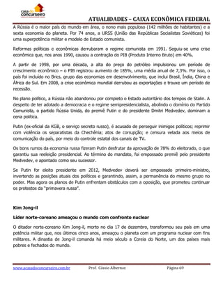 ATUALIDADES – CAIXA ECONÔMICA FEDERAL
A Rússia é o maior país do mundo em área, o nono mais populoso (142 milhões de habitantes) e a
sexta economia do planeta. Por 74 anos, a URSS (União das Repúblicas Socialistas Soviéticas) foi
uma superpotência militar e modelo de Estado comunista.
Reformas políticas e econômicas derrubaram o regime comunista em 1991. Seguiu-se uma crise
econômica que, nos anos 1990, causou a contração do PIB (Produto Interno Bruto) em 40%.
A partir de 1998, por uma década, a alta do preço do petróleo impulsionou um período de
crescimento econômico – o PIB registrou aumento de 185%, uma média anual de 7,3%. Por isso, o
país foi incluído no Brics, grupo das economias em desenvolvimento, que inclui Brasil, Índia, China e
África do Sul. Em 2008, a crise econômica mundial derrubou as exportações e trouxe um período de
recessão.
No plano político, a Rússia não abandonou por completo o Estado autoritário dos tempos de Stalin. A
despeito de ter adotado a democracia e o regime semipresidencialista, abolindo o domínio do Partido
Comunista, o partido Rússia Unida, do premiê Putin e do presidente Dmitri Medvedev, dominam a
cena política.
Putin (ex-oficial da KGB, o serviço secreto russo), é acusado de perseguir inimigos políticos; reprimir
com violência os separatistas da Chechênia; atos de corrupção; e censura velada aos meios de
comunicação do país, por meio do controle estatal dos canais de TV.
Os bons rumos da economia russa fizeram Putin desfrutar da aprovação de 78% do eleitorado, o que
garantiu sua reeleição presidencial. Ao término do mandato, foi empossado premiê pelo presidente
Medvedev, e apontado como seu sucessor.
Se Putin for eleito presidente em 2012, Medvedev deverá ser empossado primeiro-ministro,
invertendo as posições atuais dos políticos e garantindo, assim, a permanência do mesmo grupo no
poder. Mas agora os planos de Putin enfrentam obstáculos com a oposição, que prometeu continuar
os protestos da “primavera russa”.

Kim Jong-il
Líder norte-coreano ameaçou o mundo com confronto nuclear
O ditador norte-coreano Kim Jong-il, morto no dia 17 de dezembro, transformou seu país em uma
potência militar que, nos últimos cinco anos, ameaçou o planeta com um programa nuclear com fins
militares. A dinastia de Jong-il comanda há meio século a Coreia do Norte, um dos países mais
pobres e fechados do mundo.

www.acasadoconcurseiro.com.br

Prof. Cássio Albernaz

Página 69

 