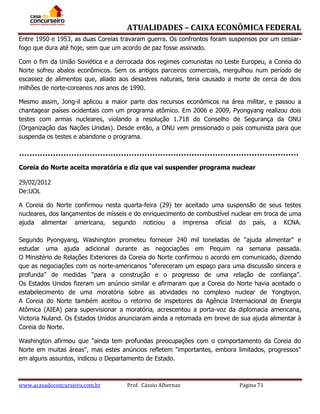 ATUALIDADES – CAIXA ECONÔMICA FEDERAL
Entre 1950 e 1953, as duas Coreias travaram guerra. Os confrontos foram suspensos por um cessarfogo que dura até hoje, sem que um acordo de paz fosse assinado.
Com o fim da União Soviética e a derrocada dos regimes comunistas no Leste Europeu, a Coreia do
Norte sofreu abalos econômicos. Sem os antigos parceiros comerciais, mergulhou num período de
escassez de alimentos que, aliado aos desastres naturais, teria causado a morte de cerca de dois
milhões de norte-coreanos nos anos de 1990.
Mesmo assim, Jong-il aplicou a maior parte dos recursos econômicos na área militar, e passou a
chantagear países ocidentais com um programa atômico. Em 2006 e 2009, Pyongyang realizou dois
testes com armas nucleares, violando a resolução 1.718 do Conselho de Segurança da ONU
(Organização das Nações Unidas). Desde então, a ONU vem pressionado o país comunista para que
suspenda os testes e abandone o programa.

Coreia do Norte aceita moratória e diz que vai suspender programa nuclear
29/02/2012
De:UOL
A Coreia do Norte confirmou nesta quarta-feira (29) ter aceitado uma suspensão de seus testes
nucleares, dos lançamentos de mísseis e do enriquecimento de combustível nuclear em troca de uma
ajuda alimentar americana, segundo noticiou a imprensa oficial do país, a KCNA.
Segundo Pyongyang, Washington prometeu fornecer 240 mil toneladas de "ajuda alimentar" e
estudar uma ajuda adicional durante as negociações em Pequim na semana passada.
O Ministério de Relações Exteriores da Coreia do Norte confirmou o acordo em comunicado, dizendo
que as negociações com os norte-americanos “ofereceram um espaço para uma discussão sincera e
profunda” de medidas “para a construção e o progresso de uma relação de confiança”.
Os Estados Unidos fizeram um anúncio similar e afirmaram que a Coreia do Norte havia aceitado o
estabelecimento de uma moratória sobre as atividades no complexo nuclear de Yongbyon.
A Coreia do Norte também aceitou o retorno de inspetores da Agência Internacional de Energia
Atômica (AIEA) para supervisionar a moratória, acrescentou a porta-voz da diplomacia americana,
Victoria Nuland. Os Estados Unidos anunciaram ainda a retomada em breve de sua ajuda alimentar à
Coreia do Norte.
Washington afirmou que "ainda tem profundas preocupações com o comportamento da Coreia do
Norte em muitas áreas", mas estes anúncios refletem "importantes, embora limitados, progressos"
em alguns assuntos, indicou o Departamento de Estado.

www.acasadoconcurseiro.com.br

Prof. Cássio Albernaz

Página 71

 