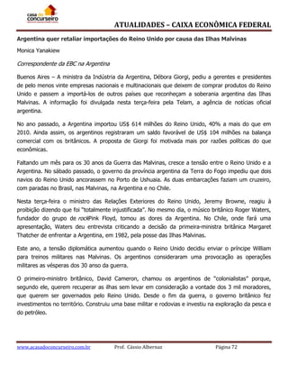 ATUALIDADES – CAIXA ECONÔMICA FEDERAL
Argentina quer retaliar importações do Reino Unido por causa das Ilhas Malvinas
Monica Yanakiew

Correspondente da EBC na Argentina
Buenos Aires – A ministra da Indústria da Argentina, Débora Giorgi, pediu a gerentes e presidentes
de pelo menos vinte empresas nacionais e multinacionais que deixem de comprar produtos do Reino
Unido e passem a importá-los de outros países que reconheçam a soberania argentina das Ilhas
Malvinas. A informação foi divulgada nesta terça-feira pela Telam, a agência de notícias oficial
argentina.
No ano passado, a Argentina importou US$ 614 milhões do Reino Unido, 40% a mais do que em
2010. Ainda assim, os argentinos registraram um saldo favorável de US$ 104 milhões na balança
comercial com os britânicos. A proposta de Giorgi foi motivada mais por razões políticas do que
econômicas.
Faltando um mês para os 30 anos da Guerra das Malvinas, cresce a tensão entre o Reino Unido e a
Argentina. No sábado passado, o governo da província argentina da Terra do Fogo impediu que dois
navios do Reino Unido ancorassem no Porto de Ushuaia. As duas embarcações faziam um cruzeiro,
com paradas no Brasil, nas Malvinas, na Argentina e no Chile.
Nesta terça-feira o ministro das Relações Exteriores do Reino Unido, Jeremy Browne, reagiu à
proibição dizendo que foi “totalmente injustificada”. No mesmo dia, o músico britânico Roger Waters,
fundador do grupo de rockPink Floyd, tomou as dores da Argentina. No Chile, onde fará uma
apresentação, Waters deu entrevista criticando a decisão da primeira-ministra britânica Margaret
Thatcher de enfrentar a Argentina, em 1982, pela posse das Ilhas Malvinas.
Este ano, a tensão diplomática aumentou quando o Reino Unido decidiu enviar o príncipe William
para treinos militares nas Malvinas. Os argentinos consideraram uma provocação as operações
militares as vésperas dos 30 anso da guerra.
O primeiro-ministro britânico, David Cameron, chamou os argentinos de “colonialistas” porque,
segundo ele, querem recuperar as ilhas sem levar em consideração a vontade dos 3 mil moradores,
que querem ser governados pelo Reino Unido. Desde o fim da guerra, o governo britânico fez
investimentos no território. Construiu uma base militar e rodovias e investiu na exploração da pesca e
do petróleo.

www.acasadoconcurseiro.com.br

Prof. Cássio Albernaz

Página 72

 