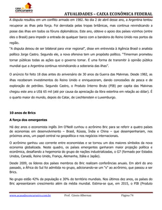 ATUALIDADES – CAIXA ECONÔMICA FEDERAL
A disputa resultou em um conflito armado em 1982. No dia 2 de abril desse ano, a Argentina tentou
recuperar as ilhas pela força. Foi derrotada pelas tropas britânicas, mas continua reivindicando a
posse das ilhas em todos os fóruns diplomáticos. Este ano, obteve o apoio dos países vizinhos (entre
eles o Brasil) para impedir a entrada de qualquer barco com a bandeira do Reino Unido nos portos da
região.
“A disputa deixou de ser bilateral para virar regional”, disse em entrevista à Agência Brasil o analista
político Jorge Castro. Segundo ele, a nova ofensiva tem um propósito político. “Timerman prometeu
tornar públicas todas as ações que o governo tomar. É uma forma de transmitir à opinião pública
mundial que a Argentina continua reivindicando a soberania das ilhas”.
O anúncio foi feito 18 dias antes do aniversário de 30 anos da Guerra das Malvinas. Desde 1982, as
ilhas receberam investimentos do Reino Unido e enriqueceram, dando concessões de pesca e de
exploração de petróleo. Segundo Castro, o Produto Interno Bruto (PIB) per capita das Malvinas
chegou este ano a US$ 65 mil (até por causa da apreciação da libra esterlina em relação ao dólar). É
o quarto maior do mundo, depois do Catar, de Liechtenstein e Luxemburgo.

10 anos de Brics
A força dos emergentes
Há dez anos o economista inglês Jim O’Neill cunhou o acrônimo Bric para se referir a quatro países
de economias em desenvolvimento – Brasil, Rússia, Índia e China – que desempenhariam, nos
próximos anos, um papel central na geopolítica e nos negócios internacionais.
O acrônimo ganhou uso corrente entre economistas e se tornou um dos maiores símbolos da nova
economia globalizada. Neste quadro, os países emergentes ganharam maior projeção política e
econômica, desafiando a hegemonia do grupo de nações industrializadas, o G7 (formado por Estados
Unidos, Canadá, Reino Unido, França, Alemanha, Itália e Japão).
Desde 2009, os líderes dos países membros do Bric realizam conferências anuais. Em abril do ano
passado, a África do Sul foi admitida no grupo, adicionando-se um “s” ao acrônimo, que passou a ser
Brics.
No grupo estão 42% da população e 30% do território mundiais. Nos últimos dez anos, os países do
Bric apresentaram crescimento além da média mundial. Estima-se que, em 2015, o PIB (Produto

www.acasadoconcurseiro.com.br

Prof. Cássio Albernaz

Página 74

 