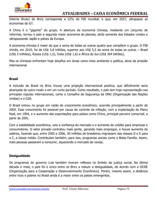 ATUALIDADES – CAIXA ECONÔMICA FEDERAL
Interno Bruto) do Brics corresponda a 22% do PIB mundial; e que, em 2027, ultrapasse as
economias do G7.
A China é o “gigante” do grupo. A abertura da economia chinesa, mediante um conjunto de
reformas, tornou o país a segunda maior economia do planeta, atrás somente dos Estados Unidos e
ultrapassando Japão e países da Europa.
A economia chinesa é maior do que a soma de todas as outras quatro que compõem o grupo. O PIB
chinês, em 2010, foi de US$ 5,8 trilhões, superior aos US$ 5,5 da soma de todas as outras – Brasil
(US$ 2 trilhões), Rússia (US$ 1,5), Índia (US$ 1,6) e África do Sul (US$ 364 bilhões).
Mas os chineses enfrentam hoje desafios em áreas como meio ambiente e política, alvos da pressão
internacional.

Brasil
A inclusão do Brasil no Brics trouxe uma projeção internacional positiva, que dificilmente seria
alcançada de outro modo e em um curto período. Como resultado, o país tem hoje representação nas
principais cúpulas internacionais, como o Conselho de Segurança da ONU (Organização das Nações
Unidas) e o G20.
O Brasil entrou no grupo em razão do crescimento econômico, ocorrido principalmente a partir de
2005. Esse crescimento foi possível por causa do controle da inflação, com a implantação do Plano
Real, em 1994, e o aumento das exportações para países como China, principal parceiro comercial, a
partir de 2001.
Com a estabilidade econômica, veio a confiança do mercado e o aumento do crédito para empresas e
consumidores. O setor privado contratou mais gente, gerando mais empregos, e houve aumento de
salários, fazendo que, entre 2005 e 2006, 30 milhões de brasileiros migrassem das classes D e E para
a C, a classe média. Contribuíam também, para isso, programas sociais como o Bolsa Família. Assim,
mais pessoas passaram a consumir, aquecendo o mercado de varejo.

Desigualdade
Os programas do governo Lula também tiveram reflexos no âmbito da justiça social. Na última
década e meia, o país foi o único entre os Brics a reduzir a desigualdade, de acordo com a OCDE
(Organização para a Cooperação e Desenvolvimento Econômico). Porém, mesmo assim, a distância
entre ricos e pobres no Brasil ainda é a maior entre os países emergentes.

www.acasadoconcurseiro.com.br

Prof. Cássio Albernaz

Página 75

 