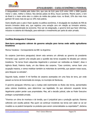 ATUALIDADES – CAIXA ECONÔMICA FEDERAL
A desigualdade é medida pelo índice Gini, que caiu de 0,61 para 0,55 entre 1993 e 2008 (quanto
menor o valor, melhor o índice). Nos demais países do Brics, houve aumento. Mesmo assim, o Gini
do Brasil é o maior entre eles e o dobro da média dos países ricos: no Brasil, 10% dos mais ricos
ganham 50 vezes mais do que os 10% mais pobres.
Outro desafio para o país é fazer ajustes na política econômica. A divulgação do resultado do PIB do
terceiro trimestre deste ano, que registrou uma variação zero em relação ao trimestre anterior,
apontou a desaceleração da economia. Para sair da estagnação, o governo terá que fazer reformas,
inclusive no sistema de tributação, para estimular o investimento por parte do setor privado.

Conflitos Brasiguaios X Carperos
Sem-terra paraguaios cobram do governo solução para terras onde estão agricultores
brasileiros
Monica Yanakiew - Correspondente da EBC na Argentina
Os carperos (sem-terra paraguaios) deram esta semana um ultimato ao governo do presidente
Fernando Lugo: querem uma solução para a questão das terras ocupadas há décadas por colonos
brasileiros. “As terras foram adquiridas ilegalmente e precisam ser restituídas ao Estado”, disse à
Agência Brasil, Federico Ayala, um dos líderes dos carperos. “Caso contrário, vamos fazer uma
ocupação massiva, e vamos mobilizar também os motoristas de caminhão, que apoiam nossa causa,
para bloquear as estradas”.
Segundo Ayala, existem 9 mil famílias de carperos acampadas em uma faixa de terra, por onde
passam as torres de transmissão de energia, no município de Nanducay.
O governo paraguaio informou que a Justiça está examinando os títulos das terras, apresentados
pelos colonos brasileiros, para determinar sua legalidade. Os que estiverem ocupando terras
ilegalmente podem perder suas propriedades. Mas, até a decisão judicial, cabe ao Poder Executivo
proteger a propriedade privada.
“Vivemos um clima de incerteza e de tensão, que é prejudicial para a produção agrícola. Estamos
colhendo com escolta policial. Mas quem vai continuar investindo nas terras sem saber se vai ser
invadido ou se poderá transportar os produtos para serem comercializados ou exportados?”, declarou
www.acasadoconcurseiro.com.br

Prof. Cássio Albernaz

Página 76

 