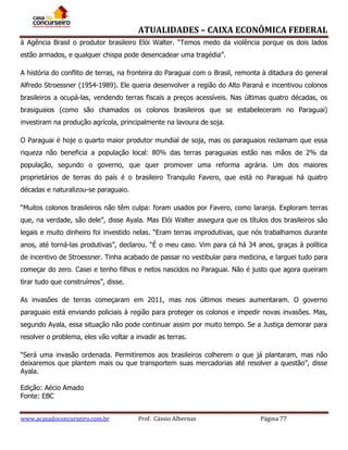 ATUALIDADES – CAIXA ECONÔMICA FEDERAL
à Agência Brasil o produtor brasileiro Elói Walter. “Temos medo da violência porque os dois lados
estão armados, e qualquer chispa pode desencadear uma tragédia”.
A história do conflito de terras, na fronteira do Paraguai com o Brasil, remonta à ditadura do general
Alfredo Stroessner (1954-1989). Ele queria desenvolver a região do Alto Paraná e incentivou colonos
brasileiros a ocupá-las, vendendo terras fiscais a preços acessíveis. Nas últimas quatro décadas, os
brasiguaios (como são chamados os colonos brasileiros que se estabeleceram no Paraguai)
investiram na produção agrícola, principalmente na lavoura de soja.
O Paraguai é hoje o quarto maior produtor mundial de soja, mas os paraguaios reclamam que essa
riqueza não beneficia a população local: 80% das terras paraguaias estão nas mãos de 2% da
população, segundo o governo, que quer promover uma reforma agrária. Um dos maiores
proprietários de terras do país é o brasileiro Tranquilo Favero, que está no Paraguai há quatro
décadas e naturalizou-se paraguaio.
“Muitos colonos brasileiros não têm culpa: foram usados por Favero, como laranja. Exploram terras
que, na verdade, são dele”, disse Ayala. Mas Elói Walter assegura que os títulos dos brasileiros são
legais e muito dinheiro foi investido nelas. “Eram terras improdutivas, que nós trabalhamos durante
anos, até torná-las produtivas”, declarou. “É o meu caso. Vim para cá há 34 anos, graças à política
de incentivo de Stroessner. Tinha acabado de passar no vestibular para medicina, e larguei tudo para
começar do zero. Casei e tenho filhos e netos nascidos no Paraguai. Não é justo que agora queiram
tirar tudo que construímos”, disse.
As invasões de terras começaram em 2011, mas nos últimos meses aumentaram. O governo
paraguaio está enviando policiais à região para proteger os colonos e impedir novas invasões. Mas,
segundo Ayala, essa situação não pode continuar assim por muito tempo. Se a Justiça demorar para
resolver o problema, eles vão voltar a invadir as terras.
“Será uma invasão ordenada. Permitiremos aos brasileiros colherem o que já plantaram, mas não
deixaremos que plantem mais ou que transportem suas mercadorias até resolver a questão”, disse
Ayala.
Edição: Aécio Amado
Fonte: EBC
www.acasadoconcurseiro.com.br

Prof. Cássio Albernaz

Página 77

 