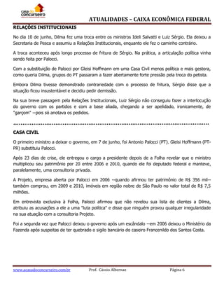 ATUALIDADES – CAIXA ECONÔMICA FEDERAL
RELAÇÕES INSTITUCIONAIS
No dia 10 de junho, Dilma fez uma troca entre os ministros Ideli Salvatti e Luiz Sérgio. Ela deixou a
Secretaria de Pesca e assumiu a Relações Institucionais, enquanto ele fez o caminho contrário.
A troca aconteceu após longo processo de fritura de Sérgio. Na prática, a articulação política vinha
sendo feita por Palocci.
Com a substituição de Palocci por Gleisi Hoffmann em uma Casa Civil menos política e mais gestora,
como queria Dilma, grupos do PT passaram a fazer abertamente forte pressão pela troca do petista.
Embora Dilma tivesse demonstrado contrariedade com o processo de fritura, Sérgio disse que a
situação ficou insustentável e decidiu pedir demissão.
Na sua breve passagem pela Relações Institucionais, Luiz Sérgio não conseguiu fazer a interlocução
do governo com os partidos e com a base aliada, chegando a ser apelidado, ironicamente, de
"garçom" --pois só anotava os pedidos.

CASA CIVIL
O primeiro ministro a deixar o governo, em 7 de junho, foi Antonio Palocci (PT). Gleisi Hoffmann (PTPR) substituiu Palocci.
Após 23 dias de crise, ele entregou o cargo a presidente depois de a Folha revelar que o ministro
multiplicou seu patrimônio por 20 entre 2006 e 2010, quando ele foi deputado federal e manteve,
paralelamente, uma consultoria privada.
A Projeto, empresa aberta por Palocci em 2006 --quando afirmou ter patrimônio de R$ 356 mil-também comprou, em 2009 e 2010, imóveis em região nobre de São Paulo no valor total de R$ 7,5
milhões.
Em entrevista exclusiva à Folha, Palocci afirmou que não revelou sua lista de clientes a Dilma,
atribuiu as acusações a ele a uma "luta política" e disse que ninguém provou qualquer irregularidade
na sua atuação com a consultoria Projeto.
Foi a segunda vez que Palocci deixou o governo após um escândalo --em 2006 deixou o Ministério da
Fazenda após suspeitas de ter quebrado o sigilo bancário do caseiro Francenildo dos Santos Costa.

www.acasadoconcurseiro.com.br

Prof. Cássio Albernaz

Página 6

 