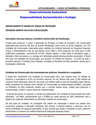 ATUALIDADES – CAIXA ECONÔMICA FEDERAL
Desenvolvimento Sustentável
Responsabilidade Socioambiental e Ecologia
DESMATAMENTO É MAIOR EM 'ÁREAS DE PROTEÇÃO’
GOVERNO ADMITE FALTA DE FISCALIZAÇÃO

Derrubada mais que dobrou; ministério admite falha de fiscalização
Criadas para preservar e conter a destruição de florestas, as áreas de proteção e de conservação
declaradas pelo governo são alvo de grande devastação, assim como as terras indígenas. Em 132
Unidades de Conservação observadas pelos satélites do Instituto Nacional de Pesquisas Espaciais
(Inpe), o desmatamento mais do que dobrou entre 2000 e 2010, passando de 5.036 para 11.463
quilômetros quadrados - aumento de 127,6%. Nessas regiões, a maior parte na Amazônia Legal, o
desmate é feito aos poucos, e o estrago só é detectado quando alcança grandes proporções. O Brasil
tem hoje 310 Unidades de Conservação, que ocupam 75 milhões de hectares - ou 8,5% de todo o
território nacional. O Instituto Chico Mendes, vinculado ao Ministério do Meio Ambiente, admite que a
fiscalização é deficiente.

Unidades de Conservação são ameaçadas por grileiros, fazendeiros e ocupações
O Brasil tem atualmente 310 Unidades de Conservação (UC), que ocupam hoje 75 milhões de
hectares, o equivalente a 8,5% do território nacional. Só nos últimos três anos, 6,168 milhões de
hectares foram declarados como UC, dos quais 5,8 milhões estão na área da Amazônia Legal. Rômulo
Mello, presidente do Instituto Chico Mendes de Conservação da Biodiversidade (ICMBio), vinculado
ao Ministério do Meio Ambiente, admite que o controle dessas áreas, criadas para preservar a
biodiversidade, é difícil e requer tempo de implementação.
- O tempo de assinar um decreto e o tempo de implementar uma Unidade de Conservação são muito
diferentes - diz Mello, acrescentando que o ICMBio foi criado apenas em 2007 justamente com o
objetivo de implantar efetivamente os diferentes modelos de conservação.
Há dois tipos de unidades. As protegidas não podem ser exploradas e devem ser usadas para
ecoturismo, pesquisa e educação ambiental. Nas demais, é possível explorar a natureza, mas de
forma controlada, em pequena quantidade. É esse controle que ainda é incipiente no país, conforme
demonstram os números do Instituto Nacional de Pesquisas Espaciais (Inpe).
www.acasadoconcurseiro.com.br

Prof. Cássio Albernaz

Página 78

 
