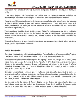 ATUALIDADES – CAIXA ECONÔMICA FEDERAL
compreende nove Estados brasileiros). O primeiro código data de 1934 e o atual (Lei no 4.771), de
1965.
O documento adquiriu maior importância nos últimos anos por conta das questões ambientais. Ao
mesmo tempo, precisa ser atualizado para se adequar à realidade socioeconômica do Brasil.
Estima-se que 90% dos produtores rurais estejam em situação irregular no país, pois não seguiram
as especificações do código de 1965. Eles plantam e desmatam em locais proibidos pela legislação. É
o caso, por exemplo, de plantações de uvas e café nas encostas de morros e de arroz em várzeas,
em diversas regiões do país.
Para regularizar a condição dessas famílias, o novo Código Florestal propõe, entre outras mudanças,
a flexibilização das regras de plantio à margem de rios e de reflorestamento. Os ambientalistas, no
entanto, contestam o projeto. Segundo eles, haverá incentivo ao desmatamento e impactos no
ecossistema.
O desafio será equacionar a necessidade de aumentar a produtividade agrícola no país e, ao mesmo
tempo, garantir a preservação ambiental.

Pontos de discórdia
Entre os principais pontos polêmicos do novo Código Florestal estão os referentes às APPs (Áreas de
Preservação Permanente), à Reserva Legal (RL) e à "anistia" para produtores rurais.
Áreas de Preservação Permanente são aquelas de vegetação nativa que protege rios da erosão, como
matas ciliares e a encosta de morros. O Código Florestal de 1965 determina duas faixas mínimas de
30 metros de vegetação à margem de rios e córregos de até 10 metros de largura. A reforma
estabelece uma faixa menor, de 15 metros, para cursos d'água de 5 metros de largura, e exclui as
APPs de morros para alguns cultivos.
Entidades ambientalistas reclamam que a mudança, caso aprovada, aumentará o perigo de
assoreamento e afetará a fauna local (peixes e anfíbios), além de incentivar a ocupação irregular dos
morros, inclusive em áreas urbanas. Já os ruralistas acreditam que a alteração vai ajudar pequenos
produtores, que terão mais espaço para a lavoura.
Um segundo ponto diz respeito à Reserva Legal, que são trechos de mata situados dentro de
propriedades rurais que não podem ser desmatados. Cerca de 83 milhões de hectares estão
irregulares no Brasil, segundo a SBPC (Sociedade Brasileira para o Progresso da Ciência).

www.acasadoconcurseiro.com.br

Prof. Cássio Albernaz

Página 80

 