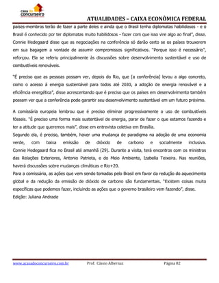 ATUALIDADES – CAIXA ECONÔMICA FEDERAL
países-membros terão de fazer a parte deles e ainda que o Brasil tenha diplomatas habilidosos - e o
Brasil é conhecido por ter diplomatas muito habilidosos - fazer com que isso vire algo ao final”, disse.
Connie Hedegaard disse que as negociações na conferência só darão certo se os países trouxerem
em sua bagagem a vontade de assumir compromissos significativos. “Porque isso é necessário”,
reforçou. Ela se referiu principalmente às discussões sobre desenvolvimento sustentável e uso de
combustíveis renováveis.
“É preciso que as pessoas possam ver, depois do Rio, que [a conferência] levou a algo concreto,
como o acesso à energia sustentável para todos até 2030, a adoção de energia renovável e a
eficiência energética”, disse acrescentando que é preciso que os países em desenvolvimento também
possam ver que a conferência pode garantir seu desenvolvimento sustentável em um futuro próximo.
A comissária europeia lembrou que é preciso eliminar progressivamente o uso de combustíveis
fósseis. “É preciso uma forma mais sustentável de energia, parar de fazer o que estamos fazendo e
ter a atitude que queremos mais”, disse em entrevista coletiva em Brasília.
Segundo ela, é preciso, também, haver uma mudança de paradigma na adoção de uma economia
verde,

com

baixa

emissão

de

dióxido

de

carbono

e

socialmente

inclusiva.

Connie Hedegaard fica no Brasil até amanhã (29). Durante a visita, terá encontros com os ministros
das Relações Exteriores, Antonio Patriota, e do Meio Ambiente, Izabella Teixeira. Nas reuniões,
haverá discussões sobre mudanças climáticas e Rio+20.
Para a comissária, as ações que vem sendo tomadas pelo Brasil em favor da redução do aquecimento
global e da redução da emissão de dióxido de carbono são fundamentais. “Existem coisas muito
específicas que podemos fazer, incluindo as ações que o governo brasileiro vem fazendo”, disse.
Edição: Juliana Andrade

www.acasadoconcurseiro.com.br

Prof. Cássio Albernaz

Página 82

 