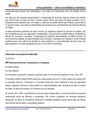 ATUALIDADES – CAIXA ECONÔMICA FEDERAL
encontrado ação enérgica das autoridades, o que pode ser comprovado com uma simples visita à
região.
Um vilão que tem passado despercebido é a fragilização da economia regional. Muitas das famílias
que foram morar em área de risco o fizeram porque houve uma perda do poder aquisitivo com o
empobrecimento gradativo que vem desde a mudança da capital federal para Brasília, agravando-se
no governo Collor, cuja abertura desenfreada da economia levou ao fechamento de inúmeras fábricas
na região.
O desenvolvimento econômico da Serra merece um programa especial do governo do estado, que
tem competência para sua elaboração e implantação, mas precisa ter vontade política, semelhante à
decisão de incentivar e subsidiar a implantação da indústria automobilística no Médio Paraíba. Só
uma economia ajustada às potencialidades dos municípios e geradora de emprego e renda ensejará
ambiência para uma cultura de respeito ao meio ambiente e o aproveitamento do bom clima, das
belas paisagens e do jeito agradável de quem vive na Serra Fluminense.

Vazamento no Campo de Frade (RJ)
21.03.2012
MPF denuncia Chevron, Transocean e 17 pessoas
Da Agência Brasil
Por Vitor Abdala*
Em novembro, vazamento na Bacia de Campos jogou 2,4 mil barris de petróleo no mar. Foto: AFP
O Ministério Público Federal (MPF) denunciou nesta quarta-feira 21 à 1ª Vara Federal de Campos (RJ)
as empresas Chevron, Transocean e 17 pessoas físicas por crime ambiental e dano ao patrimônio
público. Segundo a denúncia, todos podem ser responsabilizados pelo vazamento de óleo no Campo
de Frade, da Bacia de Campos, em novembro do ano passado.
De acordo com o MPF, o presidente da Chevron Brasil, George Buck, e três funcionários da empresa
responderão ainda por dificultar a fiscalização, não cumprir obrigações de interesse ambiental,
apresentar um plano de emergência enganoso e falsidade ideológica. Nesse útimo caso, por alterar
documentos apresentados a autoridades públicas.
www.acasadoconcurseiro.com.br

Prof. Cássio Albernaz

Página 84

 