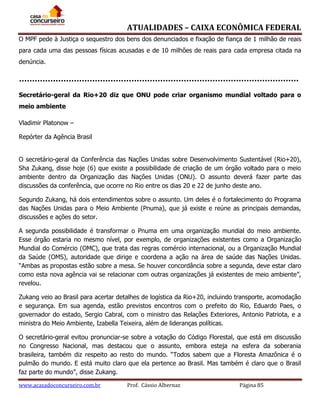 ATUALIDADES – CAIXA ECONÔMICA FEDERAL
O MPF pede à Justiça o sequestro dos bens dos denunciados e fixação de fiança de 1 milhão de reais
para cada uma das pessoas físicas acusadas e de 10 milhões de reais para cada empresa citada na
denúncia.

Secretário-geral da Rio+20 diz que ONU pode criar organismo mundial voltado para o
meio ambiente
Vladimir Platonow –
Repórter da Agência Brasil
O secretário-geral da Conferência das Nações Unidas sobre Desenvolvimento Sustentável (Rio+20),
Sha Zukang, disse hoje (6) que existe a possibilidade de criação de um órgão voltado para o meio
ambiente dentro da Organização das Nações Unidas (ONU). O assunto deverá fazer parte das
discussões da conferência, que ocorre no Rio entre os dias 20 e 22 de junho deste ano.
Segundo Zukang, há dois entendimentos sobre o assunto. Um deles é o fortalecimento do Programa
das Nações Unidas para o Meio Ambiente (Pnuma), que já existe e reúne as principais demandas,
discussões e ações do setor.
A segunda possibilidade é transformar o Pnuma em uma organização mundial do meio ambiente.
Esse órgão estaria no mesmo nível, por exemplo, de organizações existentes como a Organização
Mundial do Comércio (OMC), que trata das regras comércio internacional, ou a Organização Mundial
da Saúde (OMS), autoridade que dirige e coordena a ação na área de saúde das Nações Unidas.
“Ambas as propostas estão sobre a mesa. Se houver concordância sobre a segunda, deve estar claro
como esta nova agência vai se relacionar com outras organizações já existentes de meio ambiente”,
revelou.
Zukang veio ao Brasil para acertar detalhes de logística da Rio+20, incluindo transporte, acomodação
e segurança. Em sua agenda, estão previstos encontros com o prefeito do Rio, Eduardo Paes, o
governador do estado, Sergio Cabral, com o ministro das Relações Exteriores, Antonio Patriota, e a
ministra do Meio Ambiente, Izabella Teixeira, além de lideranças políticas.
O secretário-geral evitou pronunciar-se sobre a votação do Código Florestal, que está em discussão
no Congresso Nacional, mas destacou que o assunto, embora esteja na esfera da soberania
brasileira, também diz respeito ao resto do mundo. “Todos sabem que a Floresta Amazônica é o
pulmão do mundo. E está muito claro que ela pertence ao Brasil. Mas também é claro que o Brasil
faz parte do mundo”, disse Zukang.
www.acasadoconcurseiro.com.br

Prof. Cássio Albernaz

Página 85

 