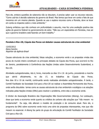 ATUALIDADES – CAIXA ECONÔMICA FEDERAL
Para ele, embora questões de soberania não se discutam, é preciso saber usar os recursos naturais.
“Como usá-los é decisão soberana do governo do Brasil. Mas temos que levar em conta o fato de que
moramos em um mesmo planeta. Quando se usa e explora recursos como a floresta, deve se levar
em conta os impactos sobre o meio ambiente.”
Zukang enfatizou que não conhece em profundidade o assunto, mas fez uma avaliação positiva das
ações do governo federal no gerenciamento do setor. “Não sou um especialista em florestas, mas sei
que o governo brasileiro está fazendo um bom trabalho.”

Paralela à Rio+20, Cúpula dos Povos vai debater causas estruturais da crise ambiental
13/03/2012
Alana Gandra

Repórter da Agência Brasil
Causas estruturais da crise ambiental, falsas soluções, a economia verde e as propostas vindas dos
povos do mundo inteiro constituem os principais debates da Cúpula dos Povos, que ocorrerá no Rio
de Janeiro, paralelamente à Conferência das Nações Unidas sobre Desenvolvimento Sustentável, a
Rio+20.
Atividades autogestionadas, isto é, livres, marcarão os dias 15 e 16 de junho, precedendo a marcha
que

abrirá

oficialmente,

no

dia

17,

os

trabalhos

da

Cúpula

dos

Povos.

Nos dias 18 e 19 de manhã, continuarão sendo realizadas atividades autogestionadas. À tarde, o
Comitê Facilitador da Sociedade Civil para a Rio+20 vai realizar a Assembleia Permanente dos Povos,
onde serão discutidos temas como as causas estruturais da crise ambiental e ecológica e as soluções
indicadas pelas Nações Unidas (ONU) para resolver o problema, entre elas a economia verde.
O diretor da Associação Brasileira das Organizações Não Governamentais (Abong), Ivo Lesbaupin,
disse que tanto a economia verde quanto os créditos de carbono são soluções que “não mexem no
fundamental”. Ou seja, não alteram o modelo de produção e de consumo atual. Para ele, o
programa da ONU sobre economia verde inclui uma série de propostas interessantes, mas que não
mexem no essencial. A Abong faz parte do grupo de articulação do Comitê Facilitador da Sociedade
Civil para a Rio+20.
www.acasadoconcurseiro.com.br

Prof. Cássio Albernaz

Página 86

 