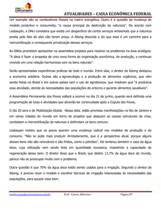 ATUALIDADES – CAIXA ECONÔMICA FEDERAL
Um exemplo são os combustíveis fósseis na matriz energética. Outro é a questão da mudança do
modelo produtivo e consumista, "a causa principal da destruição da natureza”. De acordo com
Lesbaupin, a ONU considera que existe um desperdício de certos serviços ambientais que a natureza
presta pelo fato de eles não terem preço. A Abong discorda e diz que esse é um caminho para a
mercantilização e consequente privatização desses serviços.
As ONGs prometem apresentar na assembleia projetos para resolver os problemas na área ecológica.
“A ideia é fazer a proposta de uma nova forma de organização econômica, de produção, e continuar
vivendo em uma relação harmoniosa com os bens naturais”.
Serão apresentadas experiências práticas de todo o mundo. Entre elas, o diretor da Abong destacou
a economia solidária. Outras são a agroecologia e a produção de alimentos orgânicos, que vêm
sendo feitas no Brasil e em outros países sem o uso de agrotóxicos, que mostram que “é produtiva
essa atividade, atende às necessidades das populações do entorno e garante alimentos saudáveis”.
A Assembleia Permanente dos Povos voltará a ocorrer no dia 21 de junho, quando será definida uma
programação de lutas e atividades que deverão ter continuidade após a Cúpula dos Povos.
O dia 20 será o de Mobilização Global. Nessa data, estão previstas manifestações no Rio de Janeiro e
em várias cidades do mundo em torno de projetos que ataquem as causas estruturais da crise,
combatam a mercantilização da natureza e defendam os bens comuns.
Lesbaupin insistiu que os povos querem uma mudança radical nos modelos de produção e de
consumo. “Não se pode mais produzir ilimitadamente, que é a perspectiva atual, porque alguns
desses bens não são renováveis e são finitos, como o petróleo”. Ele lembrou também o caso da água
doce, cuja utilização vem sendo feita em quantidade excessiva, impedindo a capacidade de
regeneração desse bem. O diretor disse que o Brasil, que detém 13,7% da água doce do mundo,
parece não se preocupar muito com o problema.
Outra questão é que 70% da água doce estão sendo usados para a irrigação. Segundo o diretor da
Abong, é preciso rever o modelo e escolher técnicas de irrigação relacionadas às necessidades das
populações, para poupar esse bem.

www.acasadoconcurseiro.com.br

Prof. Cássio Albernaz

Página 87

 