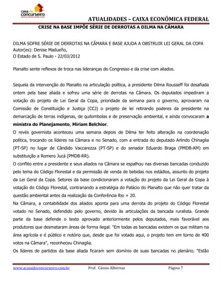 ATUALIDADES – CAIXA ECONÔMICA FEDERAL
CRISE NA BASE IMPÕE SÉRIE DE DERROTAS A DILMA NA CÂMARA

DILMA SOFRE SÉRIE DE DERROTAS NA CÂMARA E BASE AJUDA A OBSTRUIR LEI GERAL DA COPA
Autor(es): Denise Madueño,
O Estado de S. Paulo - 22/03/2012
Planalto sente reflexos de troca nas lideranças do Congresso e da crise com aliados.
Sequela da intervenção do Planalto na articulação política, a presidente Dilma Rousseff foi desafiada
ontem pela base aliada e sofreu uma série de derrotas na Câmara. Os deputados impediram a
votação do projeto de Lei Geral da Copa, prioridade da semana para o governo, aprovaram na
Comissão de Constituição e Justiça (CCJ) o projeto de lei retirando poderes da presidente na
demarcação de terras indígenas, de quilombolas e de preservação ambiental, e ainda convocaram a
ministra do Planejamento, Miriam Belchior.
O revés governista aconteceu uma semana depois de Dilma ter feito alteração na coordenação
política, trocando os líderes na Câmara e no Senado, com a entrada do deputado Arlindo Chinaglia
(PT-SP) no lugar de Cândido Vaccarezza (PT-SP) e do senador Eduardo Braga (PMDB-AM) em
substituição a Romero Jucá (PMDB-RR).
O conflito entre a presidente e seus aliados na Câmara se espalhou nas diversas bancadas conduzido
pelo tema do Código Florestal e da permissão de venda de bebidas nos estádios, assunto do projeto
da Lei Geral da Copa. Setores da base condicionaram a votação do projeto da Lei Geral da Copa à
votação do Código Florestal, contrariando a estratégia do Palácio do Planalto que não quer tratar da
questão ambiental antes da realização da Conferência Rio + 20.
Na Câmara, a contabilidade dos aliados aponta para uma derrota do projeto do Código Florestal
votado no Senado, defendido pelo governo, devido às articulações da bancada ruralista. Grande
parte da base defende o texto aprovado anteriormente pelos deputados, mais favorável aos
produtores que desmataram áreas de forma ilegal. "Em todas as bancadas existem os que militam na
área agrícola e é público e notório que, desde que foi votado aqui, o projeto tem em torno de 400
votos na Câmara", reconheceu Chinaglia.
Os líderes de partidos da base aliada ficaram sem domínio de suas bancadas no plenário. "Estão

www.acasadoconcurseiro.com.br

Prof. Cássio Albernaz

Página 7

 