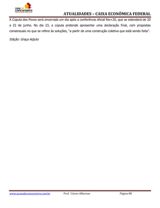 ATUALIDADES – CAIXA ECONÔMICA FEDERAL
A Cúpula dos Povos será encerrada um dia após a conferência oficial Rio+20, que se estenderá de 20
a 22 de junho. No dia 23, a cúpula pretende apresentar uma declaração final, com propostas
consensuais no que se refere às soluções, “a partir de uma construção coletiva que está sendo feita”.

Edição: Graça Adjuto

www.acasadoconcurseiro.com.br

Prof. Cássio Albernaz

Página 88

 