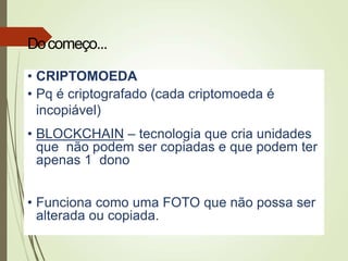 • CRIPTOMOEDA
• Pq é criptografado (cada criptomoeda é
incopiável)
• BLOCKCHAIN – tecnologia que cria unidades
que não podem ser copiadas e que podem ter
apenas 1 dono
• Funciona como uma FOTO que não possa ser
alterada ou copiada.
Docomeço...
 