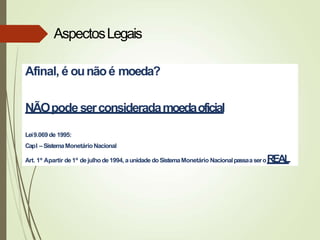 Afinal, é ounãoé moeda?
NÃOpodeserconsideradamoedaoficial
Lei9.069 de 1995:
CapI – SistemaMonetárioNacional
Art. 1º Apartir de 1º dejulho de1994, aunidade doSistemaMonetário NacionalpassaaseroREAL
AspectosLegais
 