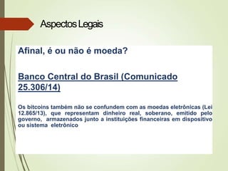 Afinal, é ou não é moeda?
Banco Central do Brasil (Comunicado
25.306/14)
Os bitcoins também não se confundem com as moedas eletrônicas (Lei
12.865/13), que representam dinheiro real, soberano, emitido pelo
governo, armazenados junto a instituições financeiras em dispositivo
ou sistema eletrônico
AspectosLegais
 