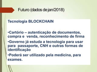 Tecnologia BLOCKCHAIN
•Cartório – autenticação de documentos,
compra e venda, reconhecimento de firma
•Governo já estuda a tecnologia para usar
para passaporte, CNH e outras formas de
identificação
•Poderá ser utilizado pela medicina, para
exames.
Futuro (dados dejan/2018)
 