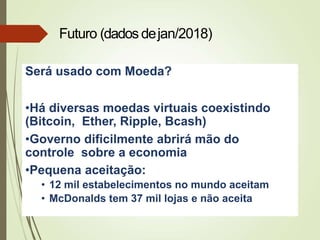 Será usado com Moeda?
•Há diversas moedas virtuais coexistindo
(Bitcoin, Ether, Ripple, Bcash)
•Governo dificilmente abrirá mão do
controle sobre a economia
•Pequena aceitação:
• 12 mil estabelecimentos no mundo aceitam
• McDonalds tem 37 mil lojas e não aceita
Futuro (dados dejan/2018)
 