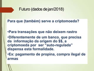 Para que (também) serve a criptomoeda?
•Para transações que não deixem rastro
•Diferentemente de um banco, que precisa
da informação da origem do $$, a
criptomoeda por ser “auto-regulada”
dispensa esta formalidade.
•Ex: pagamento de propina, compra ilegal de
armas
Futuro (dados dejan/2018)
 