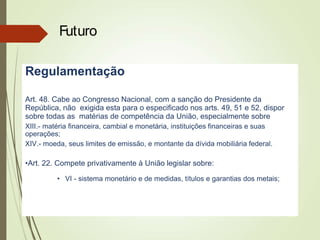 Regulamentação
Art. 48. Cabe ao Congresso Nacional, com a sanção do Presidente da
República, não exigida esta para o especificado nos arts. 49, 51 e 52, dispor
sobre todas as matérias de competência da União, especialmente sobre
XIII.- matéria financeira, cambial e monetária, instituições financeiras e suas
operações;
XIV.- moeda, seus limites de emissão, e montante da dívida mobiliária federal.
•Art. 22. Compete privativamente à União legislar sobre:
• VI - sistema monetário e de medidas, títulos e garantias dos metais;
Futuro
 