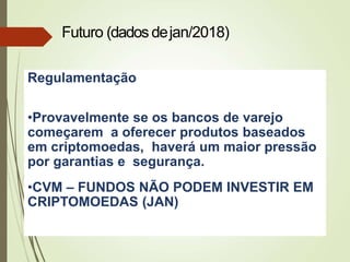 Regulamentação
•Provavelmente se os bancos de varejo
começarem a oferecer produtos baseados
em criptomoedas, haverá um maior pressão
por garantias e segurança.
•CVM – FUNDOS NÃO PODEM INVESTIR EM
CRIPTOMOEDAS (JAN)
Futuro (dados dejan/2018)
 