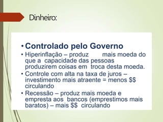 Dinheiro:
• Controlado pelo Governo
• Hiperinflação – produz mais moeda do
que a capacidade das pessoas
produzirem coisas em troca desta moeda.
• Controle com alta na taxa de juros –
investimento mais atraente = menos $$
circulando
• Recessão – produz mais moeda e
empresta aos bancos (emprestimos mais
baratos) – mais $$ circulando
 