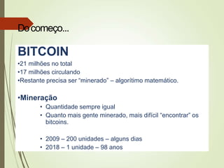 BITCOIN
•21 milhões no total
•17 milhões circulando
•Restante precisa ser “minerado” – algorítimo matemático.
•Mineração
• Quantidade sempre igual
• Quanto mais gente minerado, mais difícil “encontrar” os
bitcoins.
• 2009 – 200 unidades – alguns dias
• 2018 – 1 unidade – 98 anos
Docomeço...
 