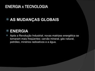 ENERGIA x TECNOLOGIA AS MUDANÇAS GLOBAIS ENERGIA  Após a Revolução Industrial, novas matrizes energética se tornaram mais freqüentes: carvão mineral, gás natural, petróleo, minérios radioativos e a água.  