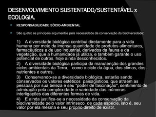 DESENVOLVIMENTO SUSTENTADO/SUSTENTÁVEL x ECOLOGIA. RESPONSABILIDADE SÓCIO-AMBIENTAL São quatro os principais argumentos pela necessidade da conservação da biodiversidade: 1)  A diversidade biológica contribui diretamente para a vida humana por meio da imensa quantidade de produtos alimentares, farmacêuticos e de uso industrial, derivados da fauna e da vegetação, que a humanidade já utiliza, e também garante o uso potencial de outros, hoje ainda desconhecidos.  2)  A diversidade biológica participa da manutenção dos grandes ciclos ambientais da Terra,  como o ciclo da água, dos climas, dos nutrientes e outros.  3) Conservando-se a diversidade biológica, estarão sendo conservados os valores estéticos  paisagísticos, que atraem as pessoas por sua beleza e seu "poder de fascinação", sentimento de admiração pela complexidade e variedade das inúmeras interligações das diferentes formas de vida.  4) E ainda justifica-se a necessidade da conservação da biodiversidade pelo valor intrínseco  de cada espécie, isto é, seu valor por ela mesma e seu próprio direito de existir.  
