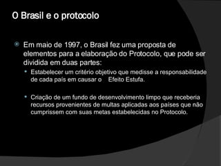 O Brasil e o protocolo  Em maio de 1997, o Brasil fez uma proposta de elementos para a elaboração do Protocolo, que pode ser dividida em duas partes:  Estabelecer um critério objetivo que medisse a responsabilidade de cada país em causar o  Efeito Estufa.  Criação de um fundo de desenvolvimento limpo que receberia recursos provenientes de multas aplicadas aos países que não cumprissem com suas metas estabelecidas no Protocolo.  