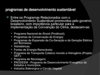 programas de desenvolvimento sustentável   Entre os Programas Relacionados com o Desenvolvimento Sustentável promovidos pelo governo brasileiro, com importância particular para a implementação da Convenção do Clima, destacam-se:  Programa Nacional de Álcool (Proálcool); Programas de Conservação de Energia;  Programas de Expansão da Co-Geração e da Geração Elétrica por Biomassa; Hidrelétricas;  Fontes de Energia Renováveis;  Programa de Transporte Coletivo movido a Hidrogênio (Projeto GEF); Programa de Reciclagem;  PRODEEM - Programa de Desenvolvimento Energético de Estados e municípios; Indústria Siderúrgica a Carvão Vegetal 