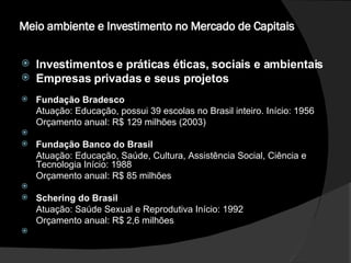 Meio ambiente e Investimento no Mercado de Capitais  Investimentos e práticas éticas, sociais e ambientais  Empresas privadas e seus projetos Fundação Bradesco  Atuação: Educação, possui 39 escolas no Brasil inteiro. Início: 1956  Orçamento anual: R$ 129 milhões (2003)    Fundação Banco do Brasil  Atuação: Educação, Saúde, Cultura, Assistência Social, Ciência e Tecnologia Início: 1988  Orçamento anual: R$ 85 milhões    Schering do Brasil  Atuação: Saúde Sexual e Reprodutiva Início: 1992  Orçamento anual: R$ 2,6 milhões    