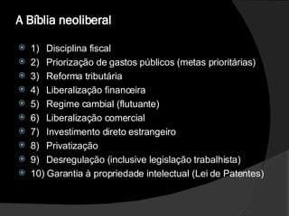 A Bíblia neoliberal  1)  Disciplina fiscal  2)  Priorização de gastos públicos (metas prioritárias)  3)  Reforma tributária  4)  Liberalização financeira  5)  Regime cambial (flutuante)  6)  Liberalização comercial  7)  Investimento direto estrangeiro  8)  Privatização  9)  Desregulação (inclusive legislação trabalhista)  10) Garantia à propriedade intelectual (Lei de Patentes)  