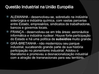 Questão Industrial na União Européia  ALEMANHA - desenvolveu-se, sobretudo na indústria siderúrgica e indústria química, com vastas parcerias entre Estado, empresários, sindicatos de trabalhadores, bancos e governos locais.  FRANÇA - desenvolveu-se em três áreas: aeronáutica informática e indústria nuclear. Houve forte participação do Estado e há uma política de  subsídios  muito grande.  GRÃ-BRETANHA - não modernizou seu parque industrial, sucateando grande parte da sua história participação no pioneirismo industrial. Adotou o liberalismo e promoveu a desnacionalização industrial com a atração de transnacionais para seu território.  