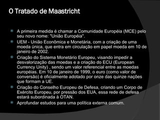 O   Tratado de Maastricht  A primeira medida é chamar a Comunidade Européia (MCE) pelo seu novo nome: "União Européia".  UEM - União Econômica e Monetária, com a criação de uma moeda única, que entra em circulação em papel moeda em 10 de janeiro de 2002.  Criação do Sistema Monetário Europeu, visando impedir a desvalorização das moedas e a criação do ECU (European Currency Unity) , sendo um valor referencial entre as moedas européias. Em 10 de janeiro de 1999, o euro (como valor de conversão) é oficialmente adotado por onze das quinze nações que formam a UE.  Criação do Conselho Europeu de Defesa, criando um Corpo de Exército Europeu, por pressão dos EUA, essa rede de defesa estará subordinada à OTAN.  Aprofundar estudos para uma política externa comum.  
