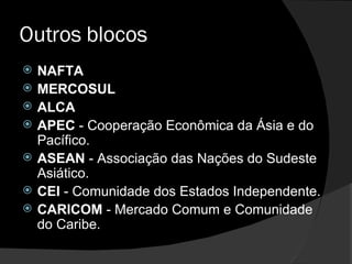 Outros blocos NAFTA  MERCOSUL ALCA  APEC  - Cooperação Econômica da Ásia e do Pacífico.  ASEAN  - Associação das Nações do Sudeste Asiático.  CEI  - Comunidade dos Estados Independente.  CARlCOM  - Mercado Comum e Comunidade do Caribe.  