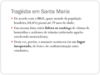 Tragédia em Santa Maria
 De acordo com o IBGE, quase metade da população
  brasileira (48,6%) possui até 29 anos de idade;
 Esta mesma faixa etária lidera os rankings de vítimas de
  homicídios e acidentes de trânsito (sobretudo aqueles
  envolvendo motocicletas);
 Desta vez, porém, o massacre aconteceu em um lugar
  inesperado, de festa e de confraternização entre
  estudantes;
 