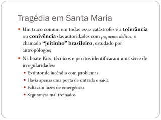 Tragédia em Santa Maria
 Um traço comum em todas essas catástrofes é a tolerância
  ou conivência das autoridades com pequenos delitos, o
  chamado “jeitinho” brasileiro, estudado por
  antropólogos;
 Na boate Kiss, técnicos e peritos identificaram uma série de
  irregularidades:
   Extintor de incêndio com problemas
   Havia apenas uma porta de entrada e saída
   Faltavam luzes de emergência
   Seguranças mal treinados
 