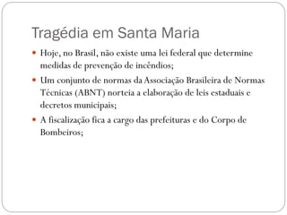 Tragédia em Santa Maria
 Hoje, no Brasil, não existe uma lei federal que determine
  medidas de prevenção de incêndios;
 Um conjunto de normas da Associação Brasileira de Normas
  Técnicas (ABNT) norteia a elaboração de leis estaduais e
  decretos municipais;
 A fiscalização fica a cargo das prefeituras e do Corpo de
  Bombeiros;
 