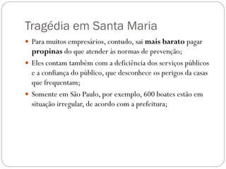 Tragédia em Santa Maria
 Para muitos empresários, contudo, sai mais barato pagar
  propinas do que atender às normas de prevenção;
 Eles contam também com a deficiência dos serviços públicos
  e a confiança do público, que desconhece os perigos da casas
  que frequentam;
 Somente em São Paulo, por exemplo, 600 boates estão em
  situação irregular, de acordo com a prefeitura;
 