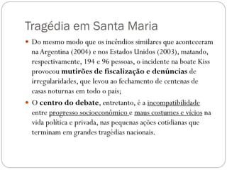 Tragédia em Santa Maria
 Do mesmo modo que os incêndios similares que aconteceram
  na Argentina (2004) e nos Estados Unidos (2003), matando,
  respectivamente, 194 e 96 pessoas, o incidente na boate Kiss
  provocou mutirões de fiscalização e denúncias de
  irregularidades, que levou ao fechamento de centenas de
  casas noturnas em todo o país;
 O centro do debate, entretanto, é a incompatibilidade
  entre progresso socioeconômico e maus costumes e vícios na
  vida política e privada, nas pequenas ações cotidianas que
  terminam em grandes tragédias nacionais.
 