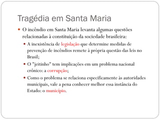 Tragédia em Santa Maria
 O incêndio em Santa Maria levanta algumas questões
  relacionadas à constituição da sociedade brasileira:
   A inexistência de legislação que determine medidas de
    prevenção de incêndios remete à própria questão das leis no
    Brasil;
   O "jeitinho" tem implicações em um problema nacional
    crônico: a corrupção;
   Como o problema se relaciona especificamente às autoridades
    municipais, vale a pena conhecer melhor essa instância do
    Estado: o município.
 